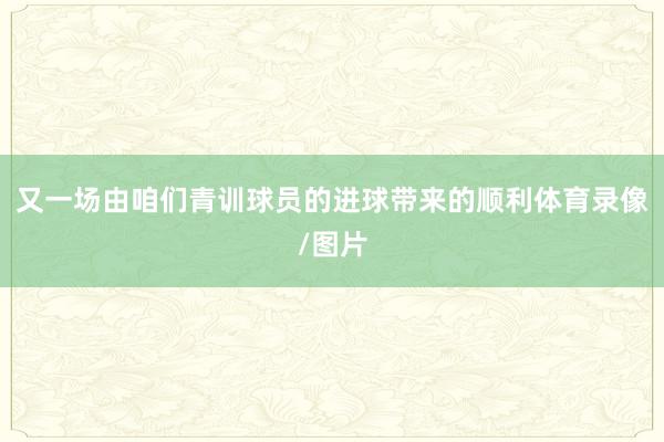 又一场由咱们青训球员的进球带来的顺利体育录像/图片