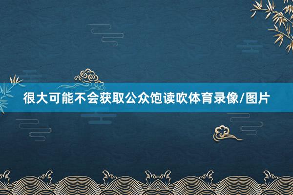 很大可能不会获取公众饱读吹体育录像/图片