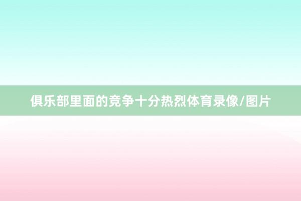 俱乐部里面的竞争十分热烈体育录像/图片