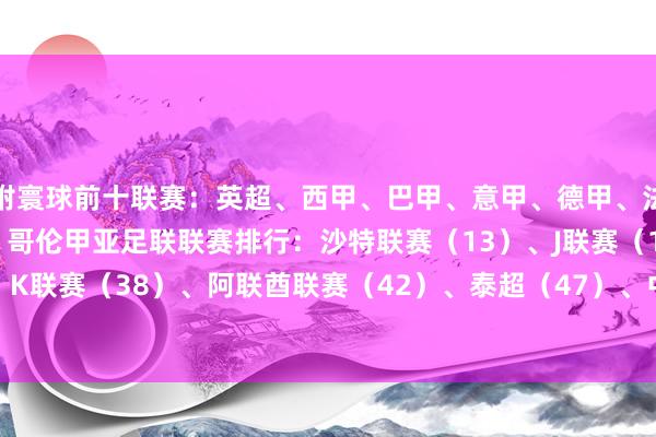 附寰球前十联赛:英超、西甲、巴甲、意甲、德甲、法甲、葡超、阿超、荷甲、哥伦甲亚足联联赛排行:沙特联赛(13)、J联赛(18)、K联赛(38)、阿联酋联赛(42)、泰超(47)、中超(52) 体育录像/图片