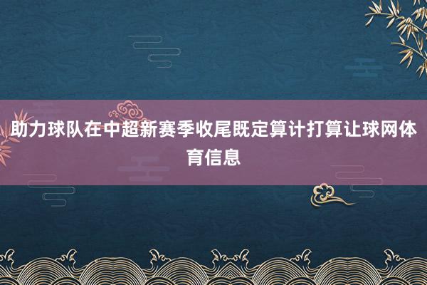 助力球队在中超新赛季收尾既定算计打算让球网体育信息