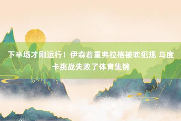 下半场才刚运行!伊森着重弗拉格被吹犯规 乌度卡挑战失败了体育集锦