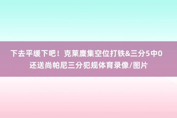 下去平缓下吧!克莱麇集空位打铁&三分5中0 还送尚帕尼三分犯规体育录像/图片