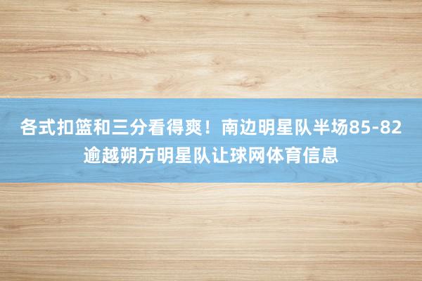 各式扣篮和三分看得爽!南边明星队半场85-82逾越朔方明星队让球网体育信息