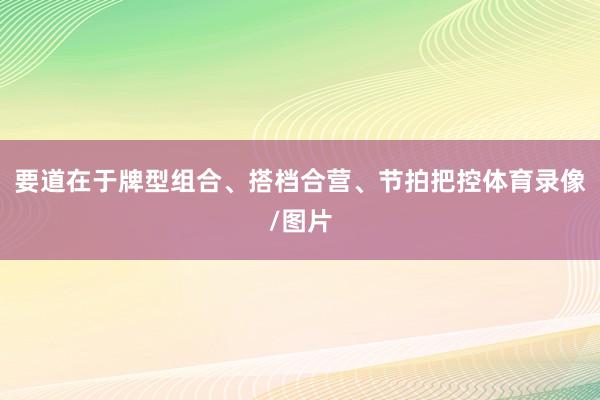 要道在于牌型组合、搭档合营、节拍把控体育录像/图片