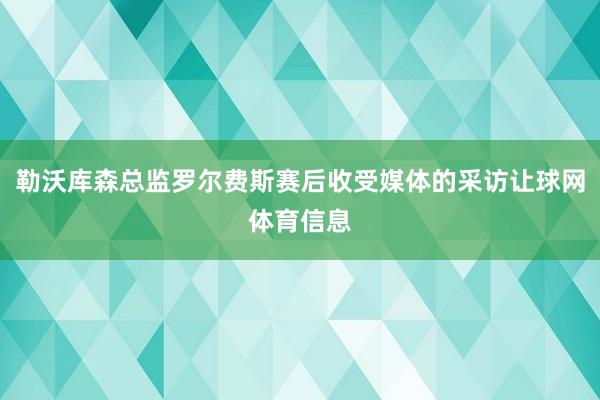 勒沃库森总监罗尔费斯赛后收受媒体的采访让球网体育信息