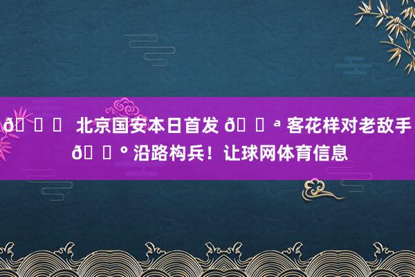 💚 北京国安本日首发 💪 客花样对老敌手 🔰 沿路构兵！让球网体育信息