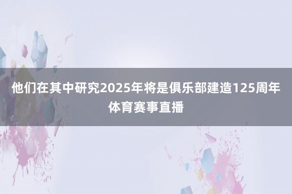 他们在其中研究2025年将是俱乐部建造125周年体育赛事直播
