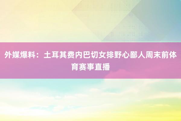 外媒爆料：土耳其费内巴切女排野心鄙人周末前体育赛事直播