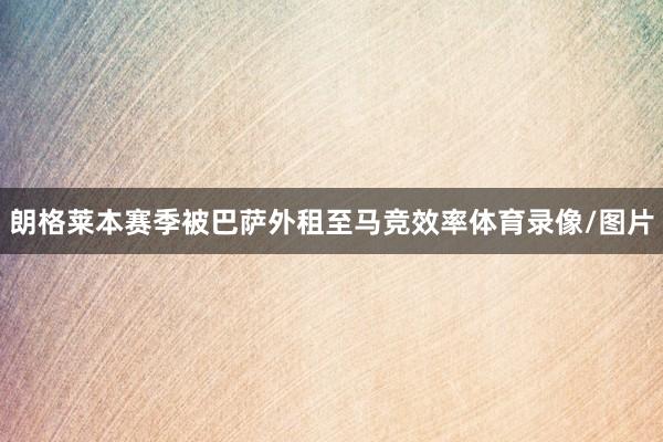 朗格莱本赛季被巴萨外租至马竞效率体育录像/图片