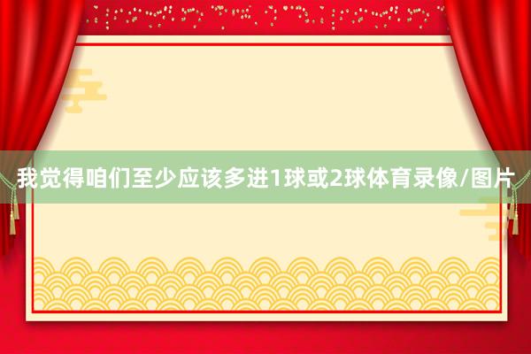 我觉得咱们至少应该多进1球或2球体育录像/图片
