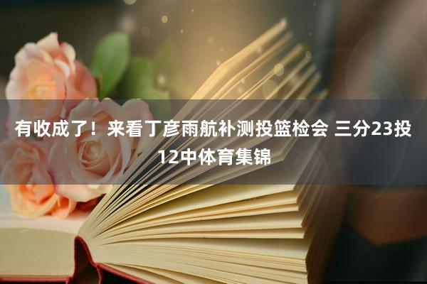 有收成了！来看丁彦雨航补测投篮检会 三分23投12中体育集锦
