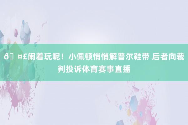 🤣闹着玩呢！小佩顿悄悄解普尔鞋带 后者向裁判投诉体育赛事直播