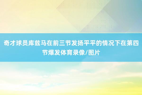 奇才球员库兹马在前三节发扬平平的情况下在第四节爆发体育录像/图片