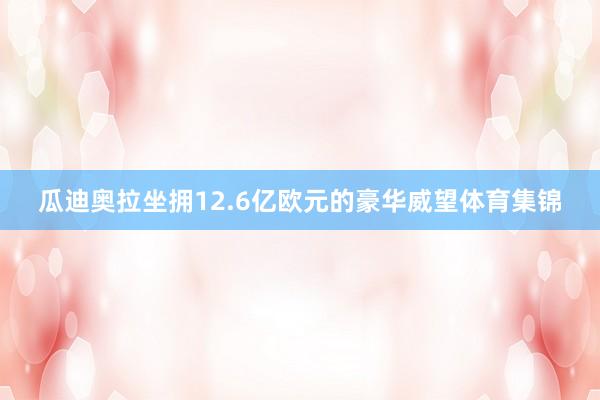 瓜迪奥拉坐拥12.6亿欧元的豪华威望体育集锦