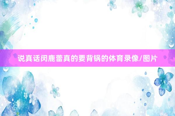 说真话闵鹿蕾真的要背锅的体育录像/图片