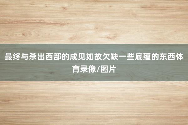 最终与杀出西部的成见如故欠缺一些底蕴的东西体育录像/图片