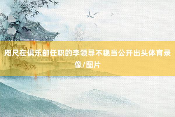 咫尺在俱乐部任职的李领导不稳当公开出头体育录像/图片