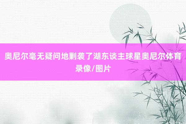 奥尼尔毫无疑问地剿袭了湖东谈主球星奥尼尔体育录像/图片