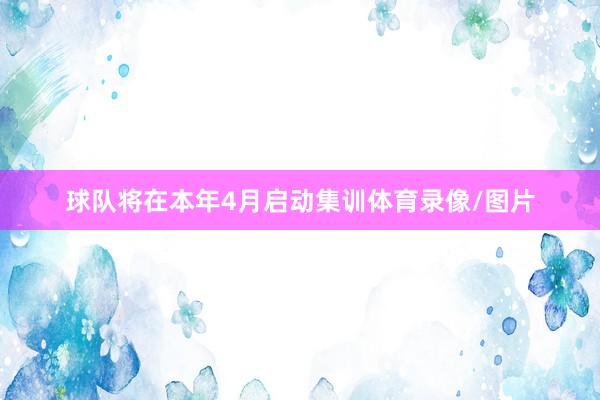 球队将在本年4月启动集训体育录像/图片