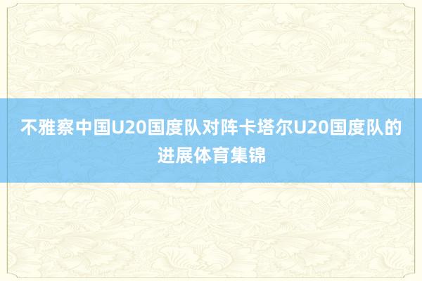 不雅察中国U20国度队对阵卡塔尔U20国度队的进展体育集锦