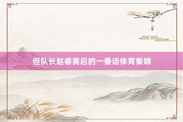 但队长赵睿赛后的一番话体育集锦
