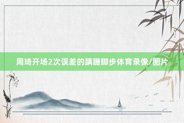 周琦开场2次误差的蹒跚脚步体育录像/图片