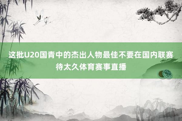 这批U20国青中的杰出人物最佳不要在国内联赛待太久体育赛事直播