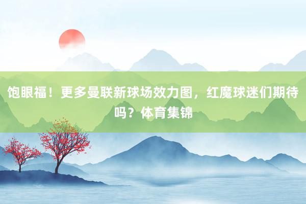 饱眼福！更多曼联新球场效力图，红魔球迷们期待吗？体育集锦