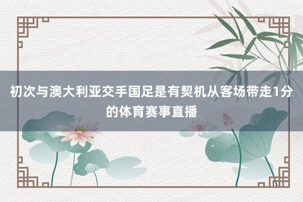 初次与澳大利亚交手国足是有契机从客场带走1分的体育赛事直播