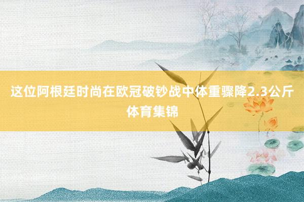 这位阿根廷时尚在欧冠破钞战中体重骤降2.3公斤体育集锦