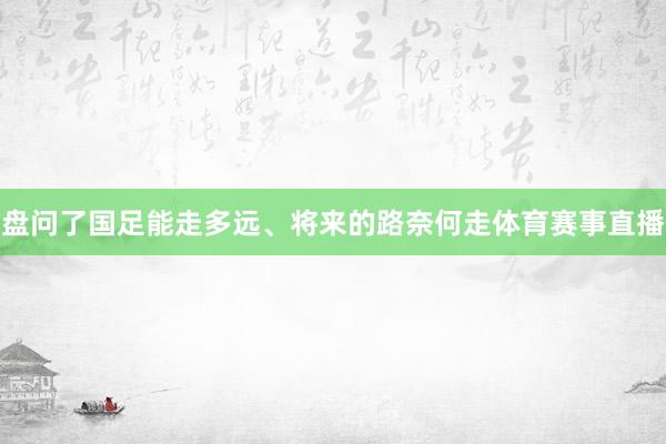 盘问了国足能走多远、将来的路奈何走体育赛事直播