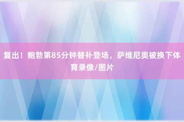 复出！鲍勃第85分钟替补登场，萨维尼奥被换下体育录像/图片