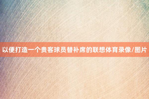 以便打造一个贵客球员替补席的联想体育录像/图片