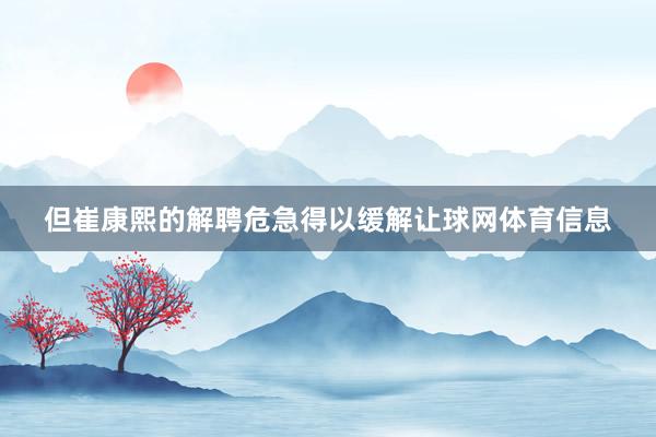 但崔康熙的解聘危急得以缓解让球网体育信息