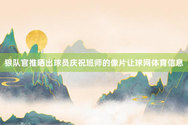 狼队官推晒出球员庆祝班师的像片让球网体育信息