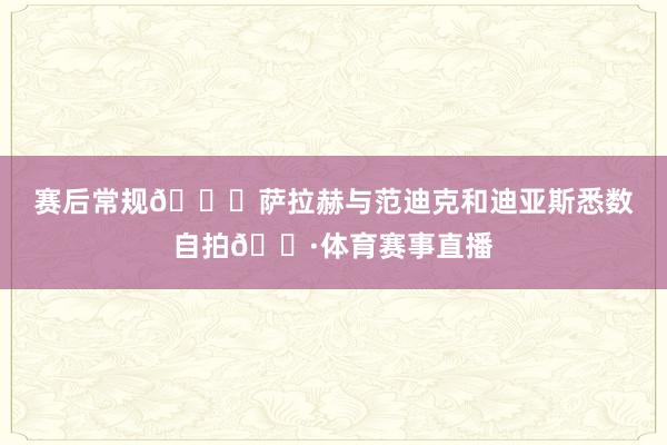 赛后常规😀萨拉赫与范迪克和迪亚斯悉数自拍📷体育赛事直播