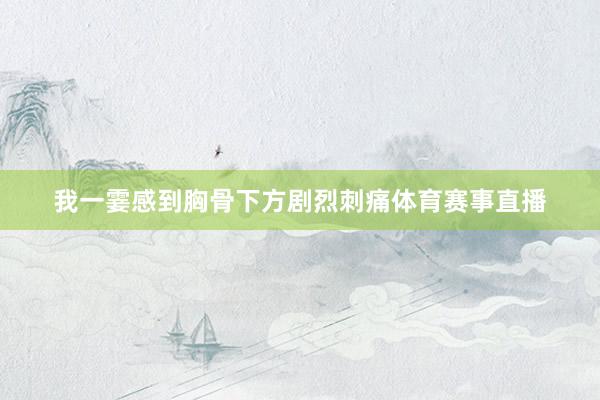 我一霎感到胸骨下方剧烈刺痛体育赛事直播
