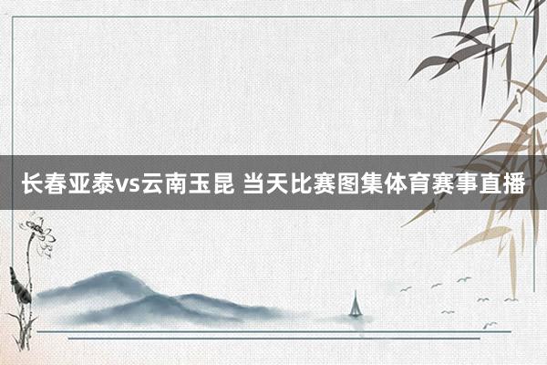 长春亚泰vs云南玉昆 当天比赛图集体育赛事直播
