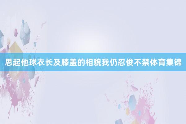 思起他球衣长及膝盖的相貌我仍忍俊不禁体育集锦