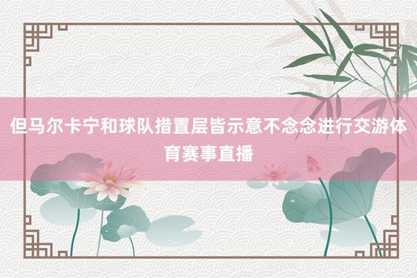 但马尔卡宁和球队措置层皆示意不念念进行交游体育赛事直播