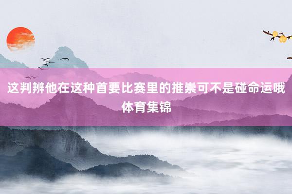 这判辨他在这种首要比赛里的推崇可不是碰命运哦体育集锦