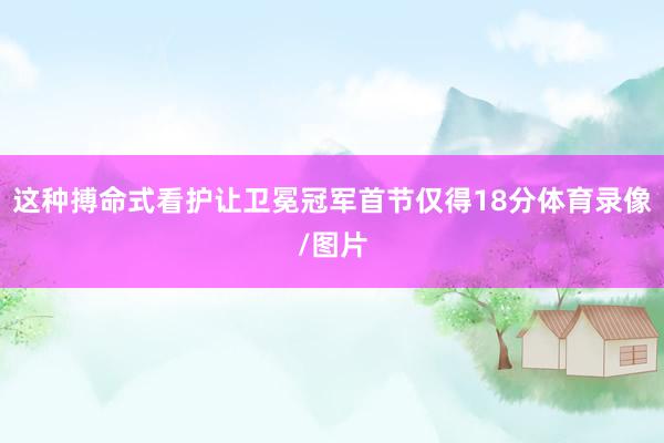 这种搏命式看护让卫冕冠军首节仅得18分体育录像/图片
