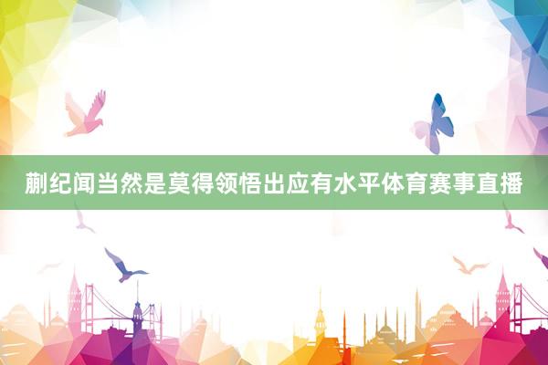 蒯纪闻当然是莫得领悟出应有水平体育赛事直播