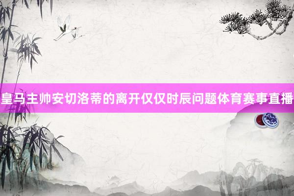 皇马主帅安切洛蒂的离开仅仅时辰问题体育赛事直播