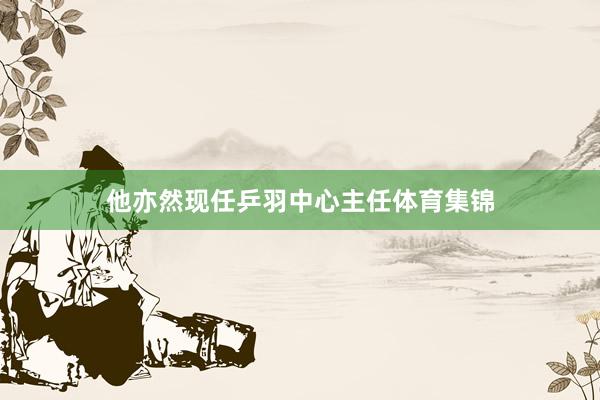 他亦然现任乒羽中心主任体育集锦