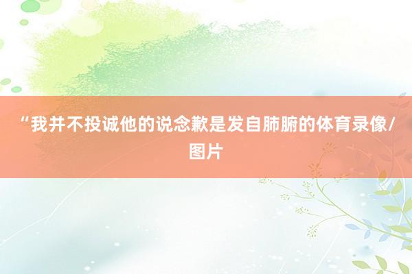 “我并不投诚他的说念歉是发自肺腑的体育录像/图片