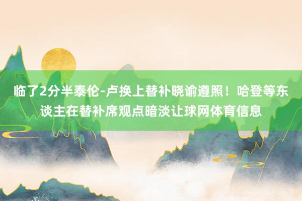 临了2分半泰伦-卢换上替补晓谕遵照！哈登等东谈主在替补席观点暗淡让球网体育信息