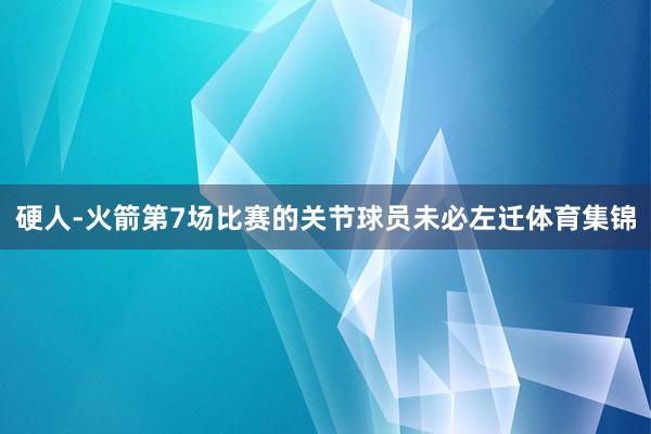 硬人-火箭第7场比赛的关节球员未必左迁体育集锦
