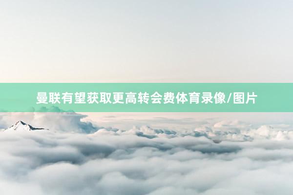 曼联有望获取更高转会费体育录像/图片